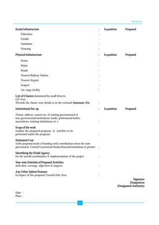 Annexures 
Social Infrastructure : In position Proposed 
Education : 
Health : 
Sanitation : 
Housing : 
Physical Infrastructure : In position Proposed 
Power : 
Water : 
Roads : 
Nearest Railway Station : 
Nearest Airport : 
Seaport : 
Air cargo facility : 
List of Clusters dominated by small firms in 
GP Area 
(Provide the cluster-wise details as in the enclosed Annexure 2A) : 
Institutional Set-up : In position Proposed 
(Name, address, contact no. of existing governmental & 
non-governmental institutions, banks, professional bodies, 
associations, training institutions etc.): : 
Scope of the work 
(outline the proposed programs & activities to be 
performed under the program) : 
Estimated Cost 
(with proposed mode of funding with contributions from the state 
government, Central Government/banks/financial institutions & private) : 
Identifying the Nodal Agency 
for the overall coordination & implementation of the project : 
Year-wise Schedule of Proposed Activities 
with their coverage, objectives & impacts : 
Any Other Salient Features 
in respect of the proposed Growth Pole Area : 
51 
Signature 
Designation 
(Designated Authority) 
Date : 
Place : 
 