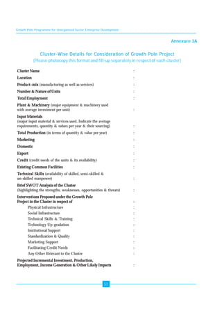Growth Pole Programme for Unorganised Sector Enterprise Development 
52 
Annexure 3A 
Cluster-Wise Details for Consideration of Growth Pole Project 
(Please photocopy this format and fill-up separately in respect of each cluster) 
Cluster Name : 
Location : 
Product-mix (manufacturing as well as services) : 
Number & Nature of Units : 
Total Employment : 
Plant & Machinery (major equipment & machinery used 
with average investment per unit) : 
Input Materials 
(major input material & services used. Indicate the average 
requirements, quantity & values per year & their sourcing) : 
Total Production (in terms of quantity & value per year) : 
Marketing : 
Domestic : 
Export : 
Credit (credit needs of the units & its availability) : 
Existing Common Facilities : 
Technical Skills (availability of skilled, semi-skilled & 
un-skilled manpower) : 
Brief SWOT Analysis of the Cluster 
(highlighting the strengths, weaknesses, opportunities & threats) : 
Interventions Proposed under the Growth Pole 
Project in the Cluster in respect of : 
Physical Infrastructure : 
Social Infrastructure : 
Technical Skills & Training : 
Technology Up-gradation : 
Institutional Support : 
Standardization & Quality : 
Marketing Support : 
Facilitating Credit Needs : 
Any Other Relevant to the Cluster : 
Projected Incremental Investment, Production, 
Employment, Income Generation & Other Likely Impacts : 
 