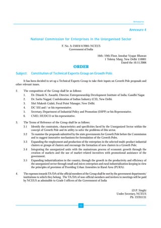 Annexures 
53 
Annexure 4 
National Commission for Enterprises in the Unorganised Sector 
F. No. A-25024/4/2005-NCEUS 
Government of India 
16th /19th Floor, Jawahar Vyapar Bhawan 
1 Tolstoy Marg, New Delhi 110001 
Dated the 10.11.2006 
ORDER 
Subject: Constitution of Technical Experts Group on Growth Pole. 
It has been decided to set up a Technical Experts Group to take their inputs on Growth Pole proposals and 
other relevant issues. 
2. The composition of the Group shall be as follows: 
1. Dr. Dinesh N. Awasthi, Director, Entrepreneurship Development Institute of India, Gandhi Nagar. 
2. Dr. Sarita Nagpal, Confederation of Indian Industry (CII), New Delhi. 
3. Shri Mukesh Gulati, Focal Point Manager, New Delhi. 
4. DC SSI and / or his representative. 
5. Secretary, Department of Industrial Policy and Promotion (DIPP) or his Representative. 
6. CMD, HUDCO or his representative. 
3. The Terms of Reference of the Group shall be as follows: 
3.1 Identify the constraints, characteristics and specificities faced by the Unorganized Sector within the 
concept of Growth Pole and its utility to solve the problems of this sector. 
3.2 To examine the proposals submitted by the state governments for Growth Pole before the Commission 
and to suggest innovative mechanisms for formulation of the Growth Poles. 
3.3 Expanding the employment and production of the enterprises in the selected multi-product industrial 
clusters or groups of clusters and encourage the formation of new clusters in a Growth Pole; 
3.4 Integrating the unorganized units with the mainstream process of economic growth through the 
creation of markets and the use of market-related incentives with promotional assistance of the 
government; 
3.5 Expanding industrialization in the country, through the growth in the productivity and efficiency of 
the unorganized sector through small and micro enterprises and rural industrialization keeping in view 
the principles of provision of Providing Urban Amenities in Rural Area (PURA). 
4. The expenses towards TA/DA of the official members of the Group shall be met by the government departments/ 
institutions to which they belong. The TA/DA of non-official members and invitees to meetings will be paid 
by NCEUS as admissible to Grade I officers of the Government of India 
(D.P. Singh) 
Under Secretary, NCEUS 
Ph: 23701131 
 