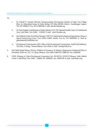 Growth Pole Programme for Unorganised Sector Enterprise Development 
54 
To, 
i. Dr. Dinesh N. Awasthi, Director, Entrepreneurship Development Institute of India, Near Village 
Bhat, via Ahmedabad Airport & Indira Bridge, P.O. Bhat-382428, District- Gandhinagar, Gujarat. 
Tel. 079-23969151 Fax. 079-23969160 E-mail: dinesh@ediindia.org 
ii. Dr. Sarita Nagpal, Confederation of Indian Industry (CII), The Mantosh Sondhi Centre, 23, Institutional 
Area, Lodi Road, New Delhi - 110 003. E-mail: ciico@ciionline.org 
iii. Shri Mukesh Gulati, Focal Point Manager, CDP, UN. Industrial Development Organization, House, 6 
Special Institutional Areas, New Delhi-110067 (India). Fax No. 011-26602885, E. Mail id: 
gulatimukesh@rediffMail.com 
iv. Development Commissioner (SSI), Office of the Development Commissioner, Small Scale Industries, 
7th Floor, A-Wing, Nirman Bhavan, New Delhi, E-mail : dcssihq@nb.nic.in. 
5. Shri Sashi Ranjan Kumar, Director, Ministry of Commerce & Industry, Department of Industrial Policy & 
Promotion, Room no. 257 -A, Udyog Bhawan, New Delhi 110011Ph: 23062318, Fax: 23062626. 
6. CMD, Housing & Urban Development Corporation Ltd. (HUDCO), HUDCO Bhawan, India Habitat 
Centre, Lodhi Road, New Delhi - 110003, Tel: 24693022, Fax: 24697378, E-mail: cmd@hudco.org 
 
