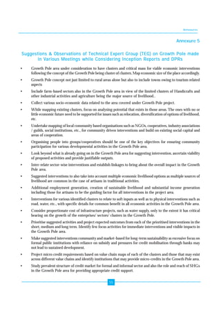Annexures 
55 
Annexure 5 
Suggestions & Observations of Technical Expert Group (TEG) on Growth Pole made 
in Various Meetings while Considering Inception Reports and DPRs 
• Growth Pole area under consideration to have clusters and critical mass for viable economic interventions 
following the concept of the Growth Pole being cluster of clusters. Map economic size of the place accordingly. 
• Growth Pole concept not just limited to rural areas alone but also to include towns owing to tourism related 
aspects 
• Include farm-based sectors also in the Growth Pole area in view of the limited clusters of Handicrafts and 
other industrial activities and agriculture being the major source of livelihood.. 
• Collect various socio-economic data related to the area covered under Growth Pole project. 
• While mapping existing clusters, focus on analysing potential that exists in those areas. The ones with no or 
little economic future need to be supported for issues such as relocation, diversification of options of livelihood, 
etc. 
• Undertake mapping of local community based organisations such as NGOs, cooperatives, industry associations 
/ guilds, social institutions, etc., for community driven interventions and build on existing social capital and 
areas of cooperation. 
• Organising people into groups/cooperatives should be one of the key objectives for ensuring community 
participation for various developmental activities in the Growth Pole area. 
• Look beyond what is already going on in the Growth Pole area for suggesting intervention, ascertain viability 
of proposed activities and provide justifiable outputs. 
• Inter-relate sector-wise interventions and establish linkages to bring about the overall impact in the Growth 
Pole area. 
• Suggested interventions to also take into account multiple economic livelihood options as multiple sources of 
livelihood are common in the case of artisans in traditional activities. 
• Additional employment generation, creation of sustainable livelihood and substantial income generation 
including those for artisans to be the guiding factor for all interventions in the project area. 
• Interventions for various identified clusters to relate to soft inputs as well as to physical interventions such as 
road, water, etc., with specific details for common benefit in all economic activities in the Growth Pole area. 
• Consider proportionate cost of infrastructure projects, such as water supply, only to the extent it has critical 
bearing on the growth of the enterprises/ sectors/ clusters in the Growth Pole. 
• Prioritise suggested activities and project expected outcomes from each of the prioritised interventions in the 
short, medium and long term. Identify few focus activities for immediate interventions and visible impacts in 
the Growth Pole area. 
• Make suggested interventions community and market-based for long-term sustainability as excessive focus on 
formal public institutions with reliance on subsidy and pressures for credit mobilisation through banks may 
not lead to sustained development. 
• Project micro credit requirements based on value chain maps of each of the clusters and those that may exist 
across different value chains and identify institutions that may provide micro-credits in the Growth Pole area. 
• Study prevalent structure of credit market for formal and informal sector and also the role and reach of SHGs 
in the Growth Pole area for providing appropriate credit support. 
 