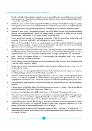 Growth Pole Programme for Unorganised Sector Enterprise Development 
• Provide need analysis of specific interventions in terms of value addition, dis-intermediation, access to broader 
markets, sample size of households, subsidiary occupation of artisans, inputs regarding organisational structure 
- co-operatives and SHGs, etc. 
• Initially the focus in the Growth Pole project should be on primary sectors (cultivation of pulses, poultry 
farming, etc.) and areas in secondary sectors (production of silver art wares, etc.,) could be taken up subsequently. 
• Explore utilisation of the available wasteland in the Growth Pole area for identified economic activities. 
• Potential of Non-Timber Forest Produce (NTFP), horticulture, handicrafts and other activities should be 
explored and incorporated in the Growth Pole projects in view of the number of NTFP activities in rural 
areas engaging a large number of local people for their income and food. 
• Prepare and provide national and international standards for NTFP and agro & food products for local 
processing for improved marketability and building up trust among consumers. 
• Work out the Growth Pole Project in an area in totality with specific areas/projects, like leather goods, 
apparels, food processing, etc., for private sector investments and to help private investors to understand and 
appreciate nature of possible projects in the Growth Pole area. 
• State government or its agencies should basically provide facilitating/ mentoring services. Industry associations 
should also be involved for implementing softer interventions. For interventions like setting up of CFCs, it is 
important to have SPVs with PPP options to address matters relating to their operation and maintenance. 
• Form a Growth Pole Company Limited (GPCL) to implement the Growth Pole project. GPCL to also 
56 
explore partnership with state corporations. 
• Explore funding options for common cluster infrastructure through fiscal incentives & tax breaks instead of 
a one-time capital expenditure subsidy. 
• Explore scope for product innovation, diversification and strengthening of linkages amongst various sectors in 
the Growth Pole project. 
• Explore induction of technology into different sectors in the Growth Pole area such as yarn processing (e.g. 
from thigh reeling practices to mechanised reeling), coir, cashew, etc. 
• Individual units in Growth Pole area doing good business can also take benefit of technology up-gradation 
schemes of M/MSME and DIPP if it substantially increases productivity, profitability etc., but the 
comprehensive interventions under Growth Pole projects can have better demonstrative effect on the sector. 
• Give preference to projects related to product diversification over projects related to unit level technology up-gradation. 
• Consider setting up Technical Service Units for demonstration purposes by Industry Associations/ Export 
Promotion Councils/ Polytechnics/ Engineering Colleges etc. 
• Incorporate training and provision of IT related services in the Growth Pole area across all sectors. 
• Study and analyse organizational structure of vocations inside communities along with their future prospects, 
quantify income in each vocation, suggest alternatives for less potent vocations, find possibility of inter-connect 
and correlation of vocations, and also the extent of market for each vocation. 
• Explore reliable user-identified skill trainings in view of the limited vocational training facilities available 
and looking into the present and prospective economic activities in the proposed Growth Pole area. Make 
tailored courses for skill development an integral part of the project. 
• Strengthen / upgrade the existing skill development institutions, EDP centers and ITIs, preferably on PPP 
model, instead of proposing such new institutions for undertaking skill up-gradation and training activities in 
the Growth Pole area. 
 