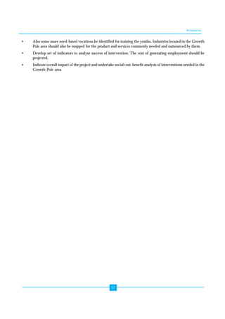 Annexures 
• Also some more need-based vocations be identified for training the youths. Industries located in the Growth 
Pole area should also be mapped for the product and services commonly needed and outsourced by them. 
• Develop set of indicators to analyse success of intervention. The cost of generating employment should be 
57 
projected. 
• Indicate overall impact of the project and undertake social cost-benefit analysis of interventions needed in the 
Growth Pole area. 
 