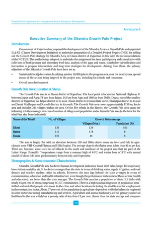 Growth Pole Programme for Unorganised Sector Enterprise Development 
58 
Annexure 6 
Executive Summary of the Sikandra Growth Pole Project 
Introduction 
Government of Rajasthan has proposed the development of the Sikandra Area as a Growth Pole and appointed 
IL&FS (Cluster Development Initiative) to undertake preparation of a Detailed Project Report (DPR) for rolling 
out the Growth Pole Strategy for Sikandra Area, in Dausa district of Rajasthan, in line with the recommendations 
of the NCEUS. The methodology adopted to undertake the assignment has been participatory and consultative with 
collection of both primary and secondary level data, analysis of the gaps and issues, stakeholder identification and 
interaction to propose intermediate and long term strategies for development. Arising from these, the primary 
objectives of the Sikandra Growth Pole have been set as: 
• Sustainable local job creation by adding another 50,000 jobs in the program area, over the next 5 years, spread 
across all the sectors being targeted in the project area, including local trade and commerce. 
• Overall area development 
Growth Pole Area: Location & Status 
The Growth Pole area is in Dausa district of Rajasthan. The focal point is located on National Highway 11 
between Jaipur and Agra; 78 kms from Jaipur, 145 km from Agra and 180 km from Delhi. Dausa, one of the smallest 
districts of Rajasthan has Jaipur district to its west, Alwar district to it immediate north, Bharatpur district to its east 
and Sawai Madhopur and Karauli districts to its south. The Growth Pole area covers approximately 1250 sq. km in 
area and includes 361 villages within the area. Of the five tehsils in the district, the Growth Pole area spans the 
following tehsils (coverage in terms of number of villages and population under Growth Pole area to the total for the 
tehsil has also been indicated): 
Name of the Tehsil No. of Villages Growth Pole coverage 
Villages (Nos.) Population (%) 
Sikrai 139 139 100 
Baswa 213 178 81 
Dausa 233 44 21 
The area is largely flat with an elevation between 150 and 300m above mean sea level and falls in agro-climatic 
zone VIII-Central Plateau and Hills Region. The average slope in the flatter areas is less than 80 m per km. 
There are, however, some stretches of hillocks to the south and southeast of the project area that are part of the 
Lalsot Range (Aravalli). Temperatures range from a summer high of 44°C and winter lows of 3°C with annual 
rainfall of about 583 mm, predominantly between July and September. 
Demographics & Socio-economic Characteristics 
Sikandra Growth Pole area has better human development indicators: lower birth rates, longer life expectancy 
lower infant mortality, etc. It has better averages than the state in terms of drinking water supply, irrigation, and road 
density and teacher student ratios in schools. However, the area lags behind the state averages in terms of 
communication, education and health infrastructure, even though the performance indicators for these sectors (health 
and education), are better than the state averages. The Growth Pole area has a population of about 5.1 lakhs with 
nearly 45 per cent of them comprising SC/ST communities. There is a high seasonal migration of population-semi-skilled 
and unskilled people who move to the cities and other locations including the middle-east for employment 
in the construction sector. About 77 per cent of the population is agriculture-dependent while the balance is employed 
in other sectors including manufacturing and services. Agriculture and animal husbandry are the primary sources of 
livelihood in the area which has a poverty ratio of less than 13 per cent, (lower than the state average and compares 
 
