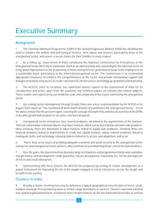 iii 
Executive Summary 
Background 
1. The Common Minimum Programme (CMP) of the United Progressive Alliance (UPA) has identified the 
need to enhance the welfare and well being of farmers, farm labour and workers, particularly those in the 
unorganised sector, and assure a secure future for their families in every respect. 
2. As a follow up, Government of India constituted the National Commission for Enterprises in the 
Unorganised Sector (NCEUS) in September 2004 as an advisory body and a watchdog for the informal sector to 
bring about improvement in the productivity of these enterprises for generation of large scale employment on 
a sustainable basis, particularly in the informal/unorganised sector. The Commission is to recommend 
appropriate measures to enhance the competitiveness of the sector and provide institutional support and 
linkages to facilitate easy access to credit, raw material, infrastructure, technology up-gradation and marketing. 
3. The NCEUS, since its inception, has submitted various reports to the Government of India for its 
consideration and action, apart from the academic and technical papers on relevant and related subjects. 
These studies and reports bring out vividly the scale and complexity of the issues confronting the unorganised 
sector. 
4. Up-scaling cluster development through Growth Poles was a key recommendation by the NCEUS in its 
August 2007 report on "The Conditions of Work and Promotion of Livelihood in the Unorganised Sector". It is in 
the above context that the present report, covering the concept of Growth Pole and also an overview of the DPRs 
of the pilot growth pole projects in six states, has been prepared. 
5. Unorganised sector enterprises face several problems, all linked to the asymmetries of the markets. 
There are information related problems of product markets, which can be described as demand-side problems. 
More seriously, there are distortions in input markets, linked to supply-side problems. Similarly, there are 
financial problems linked to asymmetries in credit and capital markets, labour market problems linked to 
inadequate skills, and technology related problems linked to its access and adaptation, and so on. 
6. There, thus, arise issues of providing adequate economic and social security to the unorganised sector 
enterprises and unorganised sector workers, who constitute an overwhelming 92 per cent of the total workforce. 
7. Over the years, the Government has devised a large set of policies and programmes that provide subsidies, 
margin money, skill development, credit guarantee, cluster development, marketing, etc., for the development 
of micro and small enterprises. 
8. Synchronising with these policies the NCEUS has proposed up-scaling of cluster development as a 
potent instrument for improving the lot of the people engaged in micro enterprises across the length and 
breadth of the country. 
Clusters in India 
9. Broadly a cluster of enterprises may be defined as a typical geographical concentration of micro, small, 
medium and large firms producing same or similar range of products or services. Clusters represent a kind of 
new spatial organisational form, in between arm's length markets on the one hand and hierarchies or vertical 
 