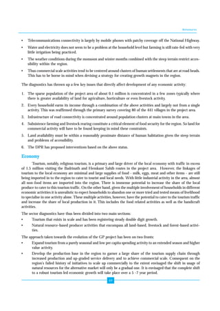 Annexures 
• Telecommunications connectivity is largely by mobile phones with patchy coverage off the National Highway. 
• Water and electricity does not seem to be a problem at the household level but farming is still rain-fed with very 
69 
little irrigation being practiced. 
• The weather conditions during the monsoon and winter months combined with the steep terrain restrict acces-sibility 
within the region. 
• Thus commercial scale activities tend to be centered around clusters of human settlements that are at road heads. 
This has to be borne in mind when devising a strategy for creating growth magnets in the region. 
The diagnostics has thrown up a few key issues that directly affect development of any economic activity: 
1. The sparse population of the project area of about 0.1 million is concentrated in a few zones typically where 
there is greater availability of land for agriculture, horticulture or even livestock activity. 
2. Every household earns its income through a combination of the above activities and largely not from a single 
activity. This was reaffirmed through the primary survey covering 80 of the 441 villages in the project area. 
3. Infrastructure of road connectivity is concentrated around population clusters at main towns in the area. 
4. Subsistence farming and livestock rearing constitute a critical element of food security for the region. So land for 
commercial activity will have to be found keeping in mind these constraints. 
5. Land availability must be within a reasonably proximate distance of human habitation given the steep terrain 
and problems of accessibility. 
6. The DPR has proposed interventions based on the above status. 
Economy 
Tourism, notably, religious tourism, is a primary and large driver of the local economy with traffic in excess 
of 1.5 million visiting the Badrinath and Hemkunt Sahib routes in the project area. However, the linkages of 
tourism to the local economy are minimal and large supplies of food - milk, eggs, meat and other items - are still 
being imported in to the region to cater to tourist and local needs. With little industrial activity in the area, almost 
all non-food items are imported into the region. There is immense potential to increase the share of the local 
produce to cater to this tourism traffic. On the other hand, given the multiple involvement of households in different 
economic activities it is unrealistic to expect households to abandon one or more tried and tested means of livelihood 
to specialise in one activity alone. These multiple activities, however, have the potential to cater to the tourism traffic 
and increase the share of local production in it. This includes the food related activities as well as the handicraft 
activities. 
The sector diagnostics have thus been divided into two main sections: 
• Tourism that exists in scale and has been registering steady double digit growth. 
• Natural resource-based producer activities that encompass all land-based, livestock and forest-based activi-ties. 
The approach taken towards the evolution of the GP project has been on two fronts: 
• Expand tourism from a purely seasonal and low per capita spending activity to an extended season and higher 
value activity. 
• Develop the production base in the region to garner a large share of the tourism supply chain through 
increased production and up-graded service delivery and to achieve commercial scale. Consequent on the 
region's failed history of initiatives to scale up commercially to the extent envisaged the shift in usage of 
natural resources for the alternative market will only be a gradual one. It is envisaged that the complete shift 
to a robust tourism led economic growth will take place over a 5 -7 year period. 
 