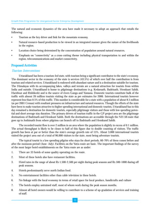 Growth Pole Programme for Unorganised Sector Enterprise Development 
The natural and economic dynamics of the area have made it necessary to adopt an approach that entails the 
following: 
• Tourism as the key driver and link for the mountain economy. 
• Natural resource-based production to be viewed in an integrated manner given the nature of the livelihoods 
70 
in the region. 
• Location choice being determined by the concentration of population around natural resources. 
• Emphasis on "connectivity" as a cross-cutting theme including physical transportation to and within the 
region, telecommunications and market connectivity. 
Proposed Activities 
Tourism Interventions 
Uttarakhand has been a tourism-led state, with tourism being a significant contributor to the state's economy. 
The dominant sector in the economy of the state is services (43.5%) of which over half the contribution is from 
tourism and related services. Uttarakhand is endowed with abundant nature and is a destination suitable for tourism. 
The Himalayas with its accompanying lakes, valleys and terrain are a natural attraction for tourists from within 
India and outside. Uttarakhand is home to pilgrimage destinations (e.g. Kedarnath, Badrinath, Hemkunt Sahib, 
Haridwar and Rishikesh) and is the source of rivers Ganga and Yamuna. Domestic tourists constitute bulk of the 
traffic with almost 20 million tourists visiting the state as per estimates for 2006. International tourists however 
represent less than 0.5% of this traffic. This number is considerable for a state with a population of about 8.5 million 
(as per 2001 Census) with resultant pressures on infrastructure and natural resources. Though the efforts of the state 
have been to make tourism attractive to higher spending international and domestic tourists, Uttarakhand has to this 
day remained a destination for domestic tourists, especially pilgrimage visitors and those with low spending poten-tial 
and short average stay duration. The primary drivers of tourism traffic in the GP project area are the pilgrimage 
destinations of Badrinath and Hemkunt Sahib. Both the destinations are accessible through the NH 58 route that 
goes up to Joshimath from where pilgrims can branch off to Badrinath and Hemkund Sahib. 
The recorded tourist flow is over 2 million in an area where the population is slightly in excess of 0.1 million. 
The actual throughput is likely to be closer to half of this figure due to double counting of visitors. The traffic 
growth has been at par or better than the state's average growth rate of 15%. About 3,000 international tourists 
visited the project area out of a total of 96,000 visitors to the state, most being adventure tourists. 
The typical tourist is a low spending pilgrim who stays for short periods, 60-70% of them comes before and 
after the monsoon period ( June -July). Facilities on the Yatra route are basic. The important findings of the survey 
of the most larger hotel establishments on the Yatra route are as under: 
1. There are 33 hotels of some quality operating on the route. 
2. Most of these hotels also have restaurant facilities. 
3. Hotel rates in the range of about Rs 1,500-2,500 per night during peak seasons and Rs 500-1000 during off 
peak seasons. 
4. Hotels predominantly serve north Indian food. 
5. No entertainment facilities other than cable television in these hotels. 
6. No linkage with the local economy in terms of retail space for local produce, handicrafts and culture 
7. The hotels employ untrained staff, most of whom work during the peak season months. 
8. Almost all hotel owners would be willing to contribute to a scheme of up-gradation of services and training 
of staff. 
 