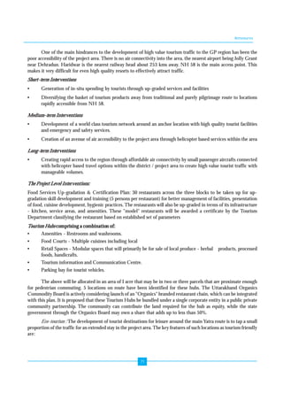 Annexures 
One of the main hindrances to the development of high value tourism traffic to the GP region has been the 
poor accessibility of the project area. There is no air connectivity into the area, the nearest airport being Jolly Grant 
near Dehradun. Haridwar is the nearest railway head about 253 kms away. NH 58 is the main access point. This 
makes it very difficult for even high quality resorts to effectively attract traffic. 
Short-term Interventions 
• Generation of in-situ spending by tourists through up-graded services and facilities 
• Diversifying the basket of tourism products away from traditional and purely pilgrimage route to locations 
71 
rapidly accessible from NH 58. 
Medium-term Interventions 
• Development of a world class tourism network around an anchor location with high quality tourist facilities 
and emergency and safety services. 
• Creation of an avenue of air accessibility to the project area through helicopter based services within the area 
Long-term Interventions 
• Creating rapid access to the region through affordable air connectivity by small passenger aircrafts connected 
with helicopter based travel options within the district / project area to create high value tourist traffic with 
manageable volumes. 
The Project Level Interventions: 
Food Services Up-gradation & Certification Plan: 30 restaurants across the three blocks to be taken up for up-gradation 
skill development and training (5 persons per restaurant) for better management of facilities, presentation 
of food, cuisine development, hygienic practices. The restaurants will also be up-graded in terms of its infrastructure 
- kitchen, service areas, and amenities. These "model" restaurants will be awarded a certificate by the Tourism 
Department classifying the restaurant based on established set of parameters 
Tourism Hubs comprising a combination of: 
• Amenities - Restrooms and washrooms. 
• Food Courts - Multiple cuisines including local 
• Retail Spaces - Modular spaces that will primarily be for sale of local produce - herbal products, processed 
foods, handicrafts. 
• Tourism information and Communication Centre. 
• Parking bay for tourist vehicles. 
The above will be allocated in an area of I acre that may be in two or three parcels that are proximate enough 
for pedestrian commuting. 5 locations on route have been identified for these hubs. The Uttarakhand Organics 
Commodity Board is actively considering launch of an "Organics" branded restaurant chain, which can be integrated 
with this plan. It is proposed that these Tourism Hubs be bundled under a single corporate entity in a public private 
community partnership. The community can contribute the land required for the hub as equity, while the state 
government through the Organics Board may own a share that adds up to less than 50%. 
Eco-tourism : The development of tourist destinations for leisure around the main Yatra route is to tap a small 
proportion of the traffic for an extended stay in the project area. The key features of such locations as tourism friendly 
are: 
 