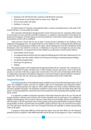 Growth Pole Programme for Unorganised Sector Enterprise Development 
• Proximity to the NH 58 road with a maximum of 60-90 minute travel time . 
• Tourism themes at each location based on nature, rivers, village life. 
• Focus on local cuisine and culture. 
• Facilitate a 3-4 day stay 
An initial network of 7 locations is being planned under a common ownership structure. Each mode of the 
72 
network will have a 10 room facility for tourists. 
The community will participate through provision of land. 50 persons from the community will be trained 
for each location on service provision and facility management. A component of documentation of local history for 
productized development of tourist experiences has been provided for. Locals will be trained as guides. Handicraft 
demonstration activities will be established. 
Global Adventure Tourism Hub: An area of about 5 hectares has been identified on the confluence of the 
Alaknanda and Ramganga rivers. It is proposed that the area be utilized to create a trekking hub that will function 
as a base camp and terminal point for trekkers to the region. About 9 trekking routes have been identified for initial 
development. Each route should be serviced by a combination of camp sites for overnight stay and sub-camps, 
resting and refreshments. It is proposed that the hub at Birahi (or any alternative Central location) will have: 
• Hotel facilities (30-50 rooms) 
• An equipment bank and related stores for registered trekking agencies to hire their requirements for a fee 
• A training center that could be utilised even off-season for training on mountaineering and trekking 
• An infirmary/hospital facility 
• Retail space for general use 
• Helipad 
The proposed projects will be implemented through partnership with the community. The community con-tributes 
land towards the project and gains from it either through concession agreement or lease to the private 
operator, or conversion of this into an equity stake at each location. The entire route and hub project will be bid out 
to a single private sector player with sufficient safeguards to ensure that the project is geared towards the "adventure" 
tourism slot. This will create the critical mass required for promotional activity for the Global Hub. 
Integrated Rural Hubs 
Conventional agriculture in Uttarakhand is largely unviable because of factors like land fragmentation, lack of 
credit, non-availability of inputs, and water for irrigation, high cost of transportation and unorganised markets. 
Major crops currently growing in the region are wheat, paddy, mandua, sava, barley, ramdana, buckwheat, pulses, 
off-season vegetables and potato. The production contributes to food security needs and surplus being sold in the 
market. Conventional agriculture as practiced is beset by low productivity with crops being rotated regularly to make 
full use of land. 
It is proposed to establish an Integrated Agriculture/ Horticulture Production hub in the area. The hub will 
integrate 8 primary collection centres located in the 8 clusters identified with two pack houses to be established at 
Pipalkoti and Karnaprayag. The network of collection centers will be serviced through collection vehicles that will 
take the produce to the two pack houses where sorting, grading, packing and storage facilities are planned. Modular 
storage facilities would be created for fruits and vegetables, potatoes and food crops to be sourced from the project 
area. The pack houses will also have reefer vans to transport fresh fruits and vegetables to markets and processing 
centers in the plains. 
A program to bring about 8000 ha of land under the project across the three blocks into the integrated 
production system is proposed. About 8000 households will become part of this program in 5 years, commencing 
 