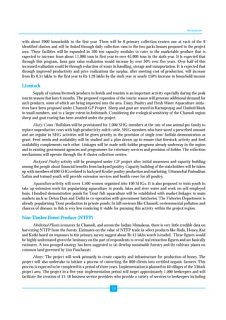 Annexures 
with about 2000 households in the first year. There will be 8 primary collection centers one at each of the 8 
identified clusters and will be linked through daily collection vans to the two packs houses proposed in the project 
area. These facilities will be expanded in 100 ton capacity modules to cater to the marketable produce that is 
expected to increase from about 11,000 tons in first year to over 65,000 tons in the sixth year. It is expected that 
through this program, farm gate value realization would increase by over 50% over five years. Over half of this 
increased realisation could be through reduction of waste in handling, storage and transportation. It is expected that 
through improved productivity and price realizations the surplus, after meeting cost of production, will increase 
from Rs 0.51 lakhs in the first year to Rs 1.26 lakhs by the sixth year or nearly 150% increase in household income 
Livestock 
Supply of various livestock products to hotels and tourists is an important activity especially during the peak 
tourist season that lasts 6 months. The proposed expansion of the tourist season will generate additional demand for 
such products, some of which are being imported into the area. Dairy, Poultry and Fresh Water Aquaculture initia-tives 
have been proposed under Chamoli GP Project. Sheep and goat are reared in Karnaprayag and Dasholi block 
in small numbers, and to a larger extent in Joshimath. Considering the ecological sensitivity of the Chamoli region 
sheep and goat rearing has been avoided under the project. 
Dairy: Cows /Buffaloes will be provisioned for 2,000 SHG members at the rate of one animal per family to 
replace unproductive cows with high productivity milch cattle. SHG members who have saved a prescribed amount 
and are regular in SHG activities will be given priority in the provision of single cow/ buffalo demonstration as 
grant. Feed needs and availability will be studied and a plan drawn up to ensure that livestock activity and feed 
availability complements each other. Linkages will be made with fodder programs already underway in the region 
and to existing government agencies and programmes for veterinary services and provision of fodder. The collection 
mechanisms will operate through the 8 cluster collection centres. 
Backyard Poultry activity will be prompted under GP project after initial awareness and capacity building 
among the people about financial benefits from backyard poultry. Capacity building of the stakeholders will be taken 
up with members of 600 SHGs related to backyard Kroiler poultry production and marketing. Uttaranchal Pashudhan 
Sathis and trained youth will provide extension services and health cover for all poultry. 
Aquaculture activity will cover 1,500 women organised into 100 SHGs. It is also proposed to train youth to 
take up extension work for popularising aquaculture in ponds, lakes and river water and work on self-employed 
basis. Hundred demonstration ponds for Trout fish aquaculture will be established with market linkages to main 
markets such as Dehra Dun and Delhi in co-operation with government hatcheries. The Fisheries Department is 
already popularising Trout production in private ponds. In hill environs like Chamoli, environmental pollution and 
chances of diseases in fish is very low rendering it viable for pursuing this activity within the project region. 
Non-Timber Forest Produce (NTFP) 
Medicinal Plants/aromatics: In Chamoli, and across the Indian Himalayas, there is very little credible data on 
harvesting NTFP from the forests. Estimates on the value of NTFP trade in select products like Jhula, Honey, Kut 
and Kutki based on responses to the primary survey suggest about Rs 45 lakhs worth is traded. These figures would 
be highly understated given the hesitancy on the part of respondents to reveal real extraction figures and are basically 
estimates. A two pronged strategy has been suggested to (a) develop sustainable forestry and (b) cultivate plants on 
common land governed by Van Panchayats 
Honey; The project will work primarily to create capacity and infrastructure for production of honey. The 
project will also undertake to initiate a process of converting the 800 clients into certified organic farmers. This 
process is expected to be completed in a period of three years. Implementation is planned in 40 villages of the 3 block 
project area. The project in a five-year implementation period will target approximately 1,000 beekeepers and will 
facilitate the creation of 15-18 business service providers who provide a variety of services to beekeepers including 
73 
 