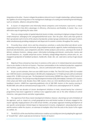 integration on the other. Clusters mitigate the problems inherent in arm's length relationships, without imposing 
the rigidities of vertical integration or the management challenges of creating and maintaining formal linkages 
such as networks, alliances and partnerships. 
10. A cluster of independent and informally linked companies and institutions represents a robust 
organisational form that offers advantages in efficiency, effectiveness and flexibility. A cluster, thus, is an 
alternative way of organising the value chain. 
11. There are a large number of spatial industrial clusters in India, consisting of a high percentage of tiny and 
small enterprises, belonging to the unorganised/informal sector. Over the years, these units have grown in 
their spread and reach in terms of the volume of production, product groups and domestic and export markets 
while simultaneously providing employment and dispersal of economic activities throughout the country. 
12. Presently these small, micro and tiny enterprises constitute a vastly diversified and vibrant sector 
producing a variety of products in chemicals, drugs and pharmaceuticals, apparels, leather and food processing, 
electrical and electronics, auto components and other similar products and services, catering to the needs of 
defence, ordnance factories, railways, power, information technology and telecom, construction, marine and 
aircraft industries, etc., in public and private sectors. Similarly, cottage/village industries, artisan units, etc., are 
engaged in production of handloom products, handicrafts, khadi, silk, coir, wool and a variety of agro-based 
goods. 
13. Majority of these enterprises have been in existence at the same or in related industrial concentrations 
close to one another in the form of clusters. They have commonalities in the method of production, equipment 
and machines, quality control and testing, etc., and are confronted with similar issues and concerns. 
14. As per current estimates, there are over 6400 clusters in India. The Third SSI Census 2001-02 revealed 
over 1200 SSI clusters consisting of about 2, 80,500 units employing over 13.75 lakhs persons with an estimated 
output of Rs. 32,800 crores per year. The Development Commissioner (MSME) has a figure of 2042 clusters of 
small scale industries. The Entrepreneurship Development Institute (EDI), Ahmedabad, estimates 3511 clusters 
(1422 urban and 1820 rural). Besides these SME clusters, there are 3332 identified artisan clusters and 372 
handloom clusters. UNIDO has separately published a list of 388 SME clusters in the country covering 4, 
90,000 SME units with an estimated annual output of Rs. 1, 57,000 crores and employment of 75, 00,000. 
15. During the two decades of cluster development initiatives in India, around twenty four schemes/ 
programmes have been supported or continue to be supported under one or the other initiative of central 
ministries, state governments and other organisations. 
16. The experience from these cluster development initiatives, however, also brings out some limitations of 
the approach, such as, impact on a small geographical area and limited number of artisans engaged in the 
cluster typically ranging between 20 to 500 artisan families, uni-product approach involving development of 
one specific sector/product, limited impact on improvement in income, employment and productivity of units 
and the workers within the clusters, no extension of multiplier effect from the units in the cluster to the region 
as a whole, etc. 
17. The NCEUS is of the view that these deficiencies could be successfully overcome by adopting the approach 
of "Growth Pole", which could also be termed as 'Cluster of Clusters'. 
iv 
 