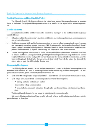 Growth Pole Programme for Unorganised Sector Enterprise Development 
82 
Social & Environmental Benefits of the Project 
The Chamoli Growth Pole Project will create the critical mass required for sustained commercial activities 
linked to livelihoods. The project will also generate several social benefits for the region and for women in particu-lar. 
Gender Initiatives 
Special attention will be paid to women who constitute a major part of the workforce in the region as 
identified below: 
• Education enablers like supplementary education, rural libraries and scholarships for women, women's awareness 
and access to information. 
• Building professional skills and technology-orientation to women, enhancing capacity of women's groups 
and grassroots organisations, women enterprises. Skill development for buying and selling of agricultural/ 
livestock produce, transportation of produce to the market/mandi for further distribution are important com-ponents 
to enable women to improve their earnings and have a say in trade related decisions. 
• There is need to provide for availability of fodder, fuel wood and education facilities if women are to become 
an effective workforce. Among other efforts, providing fodder cutting machines to chop the fodder in smaller 
lengths is likely to reduce the wastage of fodder and thus reduce the time spent on fodder collection. Also, the 
tools used to plough the field after the harvest can be improvised. This will also reduce the time and the 
energy taken to make the field ready for the next crop. 
Community Development 
The difficulty of access presents a serious problem for delivery of a variety of services. Community interaction 
also needs to be enhanced as a route to addressing common issues and effecting all round development. The pro-posed 
initiatives to foster greater community based development are: 
• Each of the 441 villages in the project area will have a trained health care worker, half of whom will be male. 
• Each village to be provided with a community radio to serve the following roles: 
• A training facilitator for healthcare workers 
• Improve inter-village communication 
• A means to foster community interaction through radio-based competitions, entertainment and discus-sions. 
Training will also be imparted to one person in maintaining the community radio. 
It is expected that a combination of these benefits will result in better health and education indicators and the 
status of women in the region. 
 