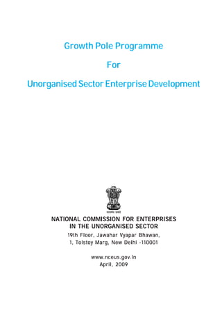 Growth Pole Programme 
For 
Unorganised Sector Enterprise Development 
NATIONAL COMMISSION FOR ENTERPRISES 
IN THE UNORGANISED SECTOR 
19th Floor, Jawahar Vyapar Bhawan, 
1, Tolstoy Marg, New Delhi -110001 
www.nceus.gov.in 
April, 2009 
 