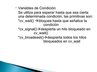  Variables de Condición
Se utiliza para esperar hasta que sea cierta
una determinada condición, las primitivas son:
*cv_wait() bloquea hasta que señalice la
condición
*cv_signal()despierta un hilo bloqueado en
cv_wait()
*cv_broadeast()despierta todos los hilos
bloqueados en cv_wait
 
