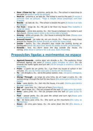  Near /Close to/ by – próximo, perto de. Ex.: The school is near/close to
the park (A escola é perto do parque).
 Next to – próximo a, ao lado de. The school is next to the park (A escola é
perto/ao lado do parque). *Veja a relação dessa preposição com near
e beside.
 Beside – ao lado de. Ex.: The school is beside the park (A escola é ao lado
do parque).
 Far from – longe de. Ex.: My job is far from my house (Meu trabalho é
longe de casa).
 Between – entre dois pontos. Ex.: Our house is between my mother’s and
the church. (Nossa casa é entre a da minha mãe a Igreja).
 Among – entre um grupo. Ex.: Our house is among the trees. (Nossa casa
é entre as árvores).
 Around/round – ao redor de, em um círculo. Ex.: There are many trees
around our house (Há muitas árvores ao redor de nossa casa).
 Inside – dentro. Ex.: You shouldn’t stay inside the buiding during an
Earthquake (Você não deve ficar dentro do prédio durante um terremoto.
 Outside – fora. Ex.: Don’t leave the dog outside the house, it’s
raining. (Não deixe o cachorro for a de casa. Está chovendo).
Preposições ligadas a movimentos no espaço
 Against/towards - contra algo/ em direção a. Ex.: The audience threw
tomatoes against the actor (A plateia jogou tomates no ator). Ex.: Go
towards the traffic lights and turn left (Vá em direção à sinaleira e dobre à
esquerda).
 From – a partir de um ponto. Ex.: I go from my house to school in ten
minutes. (Eu vou da minha casa para a escola em 10 minutos).
 To – em direção a. Ex.: Go to the police station, now. (Vá para a delegacia,
agora).
 Along/ Through - ao longo de uma linha, de um lugar a outro. Ex.: He
walked along/ through the trail for two hours (Ele andou pela trilha por duas
horas).
 Into – para dentro. Ex.: Get into the house, it is cold. (Venha para dentro
de casa, está frio).
 Out of – para fora: Ex.: Get out of here (Saia daqui).
 Off – para longe. Ex.: The cat jumped off the wall. (O gato pulou do puro).
 Onto - para junto. Ex.: The cat jumped onto the wall. (O gato pulou no
puro).
 Past – passar perto. Ex.: Go past the school and turn rigt (Passe pela
escola e dobre à direita).
 Up – de baixo para cima. Ex.: She went up the mountains (Ela subiu as
montanhas).
 Down - de cima para baixo. Ex.: He came down the hill. (Ele desceu a
colina).
 