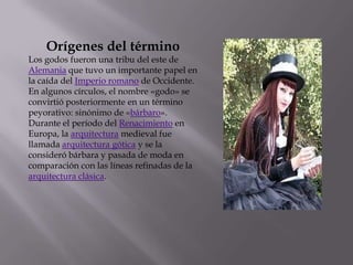 Orígenes del término
Los godos fueron una tribu del este de
Alemania que tuvo un importante papel en
la caída del Imperio romano de Occidente.
En algunos círculos, el nombre «godo» se
convirtió posteriormente en un término
peyorativo: sinónimo de «bárbaro».
Durante el período del Renacimiento en
Europa, la arquitectura medieval fue
llamada arquitectura gótica y se la
consideró bárbara y pasada de moda en
comparación con las líneas refinadas de la
arquitectura clásica.
 