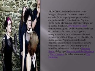PRINCIPALMENTE tomaron de su
imagen el aspecto de un ser con una
especie de aura peligrosa, pero también
elegante, místico y misterioso. Alguna
gente hasta afirma que el primer single de
la banda Bauhaus, Bela Lugosi’s Dead
(lanzado en agosto de 1979) concuerda con
el comienzo de la subcultura gótica,
aunque muchos movimientos artísticos
previos también influyeron en el estilo y la
moda gótica. Algunos miembros de
Bauhaus eran incluso estudiantes de arte
y/o activos artistas. Otras tempranas y
notables influencias incluyen a Siouxsie
Sioux, del grupo Siouxsie and the Banshees
y Dave Vanian de la banda musical The
Damned.
 