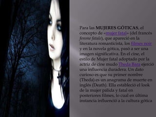 Para las MUJERES GÓTICAS, el
concepto de «mujer fatal» (del francés
femme fatale), que apareció en la
literatura romanticista, los filmes noir
y en la novela gótica, pasó a ser una
imagen significativa. En el cine, el
estilo de Mujer fatal adoptado por la
actriz de cine mudo Theda Bara ejerció
una influencia duradera. Un dato
curioso es que su primer nombre
(Theda) es un anagrama de muerte en
inglés (Death). Ella estableció el look
de la mujer pálida y fatal en
posteriores filmes, lo cual en última
instancia influenció a la cultura gótica
 