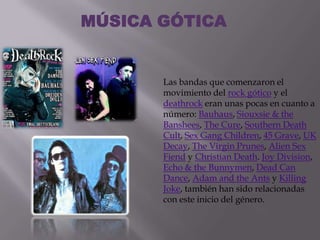MÚSICA GÓTICA


       Las bandas que comenzaron el
       movimiento del rock gótico y el
       deathrock eran unas pocas en cuanto a
       número: Bauhaus, Siouxsie & the
       Banshees, The Cure, Southern Death
       Cult, Sex Gang Children, 45 Grave, UK
       Decay, The Virgin Prunes, Alien Sex
       Fiend y Christian Death. Joy Division,
       Echo & the Bunnymen, Dead Can
       Dance, Adam and the Ants y Killing
       Joke, también han sido relacionadas
       con este inicio del género.
 