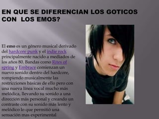 EN QUE SE DIFERENCIAN LOS GOTICOS
CON LOS EMOS?



El emo es un género musical derivado
del hardcore punk y el indie rock
principalmente nacido a mediados de
los años 80. Bandas como Rites of
spring y Embrace comienzan un
nuevo sonido dentro del hardcore,
rompiendo musicalmente las
restricciones básicas de ello pero con
una nueva línea vocal mucho más
melódica, llevando su sonido a una
dirección más personal y creando un
contraste con su sonido más lento y
melódico lo que permitió una
sensación mas experimental
 