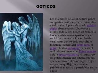 GOTICOS


    Los miembros de la subcultura gótica
    comparten gustos estéticos, musicales
    y culturales. A pesar de que la música
    gótica abarca varios subgéneros y
    estilos, todos estos tienen en común la
    tendencia hacia una apariencia y un
    sonido dark u oscuro. Los estilos de
    vestimenta dentro de la subcultura
    toman influencias del death rock, el
    punk, el estilo andrógino, y hasta el
    estilo de vestimenta del Renacimiento
    o de la época victoriana; sin embargo,
    los góticos tienen una estética propia,
    que se centra en el color negro: trajes
    negros, maquillaje para resaltar
    palidez en el rostro o pintalabios negro
    o rojo.
 
