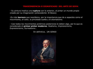 TRASCENDENCIA O SIGNIFICADO  DEL ARTE DE GOYA  - Su pintura implica una  ruptura  con lo anterior, al pintar un mundo propio creado por su imaginación (antecedente: El Bosco) Es más  barroco  que neoclásico, por la importancia que da a aspectos como el movimiento, el color, la pincelada suelta y el dramatismo.  Casi todos los movimientos pictóricos posteriores le deben algo, por lo que es considerado el  primer pintor moderno : Realismo, Impresionismo, Expresionismo, Surrealismo… En definitiva… UN GENIO 