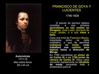 FRANCISCO DE GOYA Y LUCIENTES 1746-1828 Autorretrato 1771-75 óleo sobre lenzo 58 x 44 cm O estudo do barroco italiano constitúe a súa primeira  aprendizaxe co seu mestre en Zaragoza , José Luxán, discípulo de Lucas Jordán, e a súa  viaxe a Italia Casa coa irmá de  Francisco Bayeu , importante pintor na corte madrileña, o que lle permitirá  instalarse na Corte , onde traballará nos  cartóns para tapices  baixo a dirección de Mengs En 1785 convértese en  pintor do rei Carlos III,  e  en 1799 pintor de cámara de Carlos IV .  Goya vaise converter rapidamente no  retratista  de moda , pousando toda a aristocracia para el 