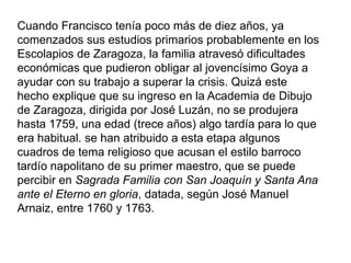 Cuando Francisco tenía poco más de diez años, ya
comenzados sus estudios primarios probablemente en los
Escolapios de Zaragoza, la familia atravesó dificultades
económicas que pudieron obligar al jovencísimo Goya a
ayudar con su trabajo a superar la crisis. Quizá este
hecho explique que su ingreso en la Academia de Dibujo
de Zaragoza, dirigida por José Luzán, no se produjera
hasta 1759, una edad (trece años) algo tardía para lo que
era habitual. se han atribuido a esta etapa algunos
cuadros de tema religioso que acusan el estilo barroco
tardío napolitano de su primer maestro, que se puede
percibir en Sagrada Familia con San Joaquín y Santa Ana
ante el Eterno en gloria, datada, según José Manuel
Arnaiz, entre 1760 y 1763.
 