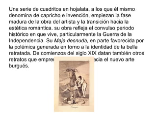 Una serie de cuadritos en hojalata, a los que él mismo
denomina de capricho e invención, empiezan la fase
madura de la obra del artista y la transición hacia la
estética romántica. su obra refleja el convulso periodo
histórico en que vive, particularmente la Guerra de la
Independencia. Su Maja desnuda, en parte favorecida por
la polémica generada en torno a la identidad de la bella
retratada. De comienzos del siglo XIX datan también otros
retratos que emprenden el camino hacia el nuevo arte
burgués.
 