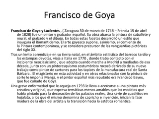 Francisco de Goya
Francisco de Goya y Lucientes , ( Zaragoza 30 de marzo de 1746 – Francia 15 de abril
de 1828) fue un pintor y grabador español. Su obra abarca la pintura de caballete y
mural, el grabado y el dibujo. En todas estas facetas desarrolló un estilo que
inaugura el Romanticismo. El arte goyesco supone, asimismo, el comienzo de
la Pintura contemporánea, y se considera precursor de las vanguardias pictóricas
del siglo XX.
Tras un lento aprendizaje en su tierra natal, en el ámbito estilístico del barroco tardío y
las estampas devotas, viaja a Italia en 1770 , donde traba contacto con el
incipiente neoclasicismo , que adopta cuando marcha a Madrid a mediados de esa
década, junto con un pintoresquismo costumbrista rococó derivado de su nuevo
trabajo como pintor de cartones para los tapices de la manufactura real de Santa
Bárbara . El magisterio en esta actividad y en otras relacionadas con la pintura de
corte lo imponía Mengs, y el pintor español más reputado era Francisco Bayeu,
que fue cuñado de Goya.
Una grave enfermedad que le aqueja en 1793 le lleva a acercarse a una pintura más
creativa y original, que expresa temáticas menos amables que los modelos que
había pintado para la decoración de los palacios reales. Una serie de cuadritos en
hojalata, a los que él mismo denomina de capricho e invención, inician la fase
madura de la obra del artista y la transición hacia la estética romántica.
 