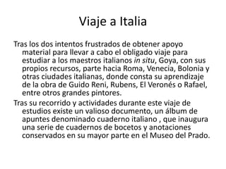 Viaje a Italia
Tras los dos intentos frustrados de obtener apoyo
material para llevar a cabo el obligado viaje para
estudiar a los maestros italianos in situ, Goya, con sus
propios recursos, parte hacia Roma, Venecia, Bolonia y
otras ciudades italianas, donde consta su aprendizaje
de la obra de Guido Reni, Rubens, El Veronés o Rafael,
entre otros grandes pintores.
Tras su recorrido y actividades durante este viaje de
estudios existe un valioso documento, un álbum de
apuntes denominado cuaderno italiano , que inaugura
una serie de cuadernos de bocetos y anotaciones
conservados en su mayor parte en el Museo del Prado.
 