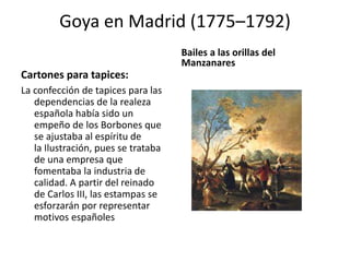 Goya en Madrid (1775–1792)
Cartones para tapices:
La confección de tapices para las
dependencias de la realeza
española había sido un
empeño de los Borbones que
se ajustaba al espíritu de
la Ilustración, pues se trataba
de una empresa que
fomentaba la industria de
calidad. A partir del reinado
de Carlos III, las estampas se
esforzarán por representar
motivos españoles
Bailes a las orillas del
Manzanares
 