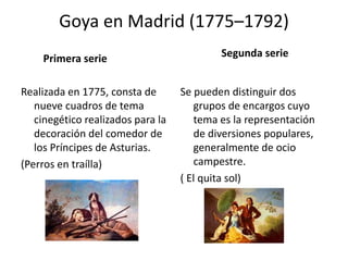 Goya en Madrid (1775–1792)
Primera serie
Realizada en 1775, consta de
nueve cuadros de tema
cinegético realizados para la
decoración del comedor de
los Príncipes de Asturias.
(Perros en traílla)
Segunda serie
Se pueden distinguir dos
grupos de encargos cuyo
tema es la representación
de diversiones populares,
generalmente de ocio
campestre.
( El quita sol)
 