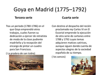 Goya en Madrid (1775–1792)
Tercera serie
Tras un periodo (1780-1786) en el
que Goya emprendió otros
trabajos, cuales fueron su
dedicación a ejercer de retratista
de moda de la clase pudiente
madrileña y la recepción del
encargo de pintar un cuadro
para San Francisco.
( La pradera de san Isidro)
Cuarta serie
Con destino al despacho del recién
proclamado rey Carlos IV en El
Escorial emprende la ejecución
de otra serie de cartones entre
1788 y 1792 cuyos temas
adquieren matices satíricos,
aunque siguen dando cuenta de
aspectos alegres de la sociedad
española de su tiempo.
( los zancos)
 