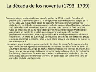 La década de los noventa (1793–1799)
Es en esta etapa, y sobre todo tras su enfermedad de 1793, cuando Goya hace lo
posible para crear obras ajenas a las obligaciones adquiridas por sus cargos en la
corte. Cada vez más pintará obras de pequeño formato en total libertad y se
alejará en lo posible de sus compromisos, aduciendo para ello dificultades debidas
a su delicada salud. No volverá a pintar cartones para tapices. A fines de 1792
Goya se encuentra en Cádiz hospedado por el industrial Sebastián Martínez (de
quien hace un excelente retrato), para recuperarse de una enfermedad,
posiblemente saturnismo, una progresiva intoxicación de plomo que era habitual
en pintores. En enero de 1793 Goya se encuentra encamado y su estado es grave;
en marzo comienza la mejoría, pero le dejó como secuela una sordera de la que ya
no se recuperará.
Los cuadros a que se refiere son un conjunto de obras de pequeño formato entre los
que se encuentran ejemplos evidentes de Lo Sublime Terrible: Corral de locos, El
naufragio, El incendio, fuego de noche, Asalto de ladrones e Interior de prisión. Sus
temas son ya truculentos y la técnica pictórica es abocetada y plena de contrastes
lumínicos y dinamismo. Estas obritas pueden considerarse el inicio de la pintura
romántica; conjunto de motivos taurinos; en esta época son también la seria de
gravados titulada Los Caprichos.
 