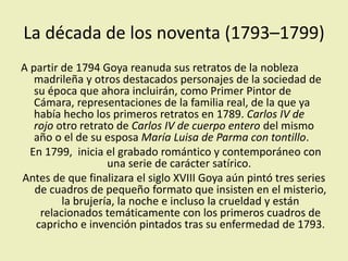 La década de los noventa (1793–1799)
A partir de 1794 Goya reanuda sus retratos de la nobleza
madrileña y otros destacados personajes de la sociedad de
su época que ahora incluirán, como Primer Pintor de
Cámara, representaciones de la familia real, de la que ya
había hecho los primeros retratos en 1789. Carlos IV de
rojo otro retrato de Carlos IV de cuerpo entero del mismo
año o el de su esposa María Luisa de Parma con tontillo.
En 1799, inicia el grabado romántico y contemporáneo con
una serie de carácter satírico.
Antes de que finalizara el siglo XVIII Goya aún pintó tres series
de cuadros de pequeño formato que insisten en el misterio,
la brujería, la noche e incluso la crueldad y están
relacionados temáticamente con los primeros cuadros de
capricho e invención pintados tras su enfermedad de 1793.
 
