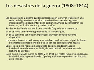 Los desastres de la guerra (1808–1814)
Los desastres de la guerra quedan reflejados con la mayor crudeza en una
serie de 80 gravados conocidos como Los Desastres de La guerra ,
impresionantes documentos de la Barbarie humana que muestran las
torturas , los fusilamientos y la destrucción.
Realiza los fusilamientos del 3 de mayo y la Carga de los mamelucos.
En 1818 inicia una serie de gravados de la Tauromaquia.
En 1819 continua con nuevos ingeniosos gravados conocidos como
disparates.
Los acontecimientos políticos que se estaban producción en el país lo llenan
de amargura componiendo lo que se conoce como pinturas negras.
Con el inicio de la represión absolutista decide abandonar España
instalandose en burdeos en 1824, de este periodo es el cuadro de la
lechera de Burdeos.
Goya murió el 26 de marzo de 1828 y en 1901 sus restos fueron trasladados a
Madrid donde reposan bajo la cúpula que él mismo pintó en san Antonio
de la Florida.
 