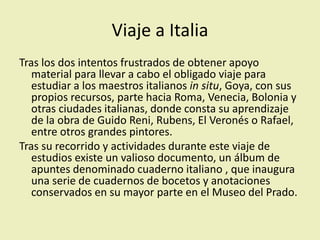 Viaje a Italia
Tras los dos intentos frustrados de obtener apoyo
material para llevar a cabo el obligado viaje para
estudiar a los maestros italianos in situ, Goya, con sus
propios recursos, parte hacia Roma, Venecia, Bolonia y
otras ciudades italianas, donde consta su aprendizaje
de la obra de Guido Reni, Rubens, El Veronés o Rafael,
entre otros grandes pintores.
Tras su recorrido y actividades durante este viaje de
estudios existe un valioso documento, un álbum de
apuntes denominado cuaderno italiano , que inaugura
una serie de cuadernos de bocetos y anotaciones
conservados en su mayor parte en el Museo del Prado.
 