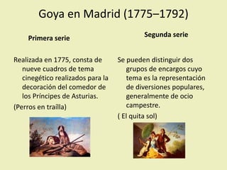 Goya en Madrid (1775–1792)
Primera serie
Realizada en 1775, consta de
nueve cuadros de tema
cinegético realizados para la
decoración del comedor de
los Príncipes de Asturias.
(Perros en traílla)
Segunda serie
Se pueden distinguir dos
grupos de encargos cuyo
tema es la representación
de diversiones populares,
generalmente de ocio
campestre.
( El quita sol)
 
