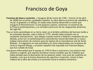 Francisco de Goya
Francisco de Goya y Lucientes , ( Zaragoza 30 de marzo de 1746 – Francia 15 de abril
de 1828) fue un pintor y grabador español. Su obra abarca la pintura de caballete y
mural, el grabado y el dibujo. En todas estas facetas desarrolló un estilo que
inaugura el Romanticismo. El arte goyesco supone, asimismo, el comienzo de
la Pintura contemporánea, y se considera precursor de las vanguardias pictóricas
del siglo XX.
Tras un lento aprendizaje en su tierra natal, en el ámbito estilístico del barroco tardío y
las estampas devotas, viaja a Italia en 1770 , donde traba contacto con el
incipiente neoclasicismo , que adopta cuando marcha a Madrid a mediados de esa
década, junto con un pintoresquismo costumbrista rococó derivado de su nuevo
trabajo como pintor de cartones para los tapices de la manufactura real de Santa
Bárbara . El magisterio en esta actividad y en otras relacionadas con la pintura de
corte lo imponía Mengs, y el pintor español más reputado era Francisco Bayeu,
que fue cuñado de Goya.
Una grave enfermedad que le aqueja en 1793 le lleva a acercarse a una pintura más
creativa y original, que expresa temáticas menos amables que los modelos que
había pintado para la decoración de los palacios reales. Una serie de cuadritos en
hojalata, a los que él mismo denomina de capricho e invención, inician la fase
madura de la obra del artista y la transición hacia la estética romántica.
 
