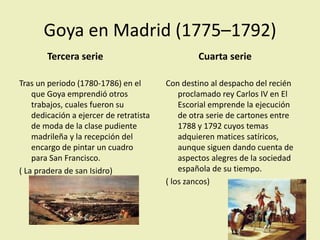 Goya en Madrid (1775–1792)
Tercera serie
Tras un periodo (1780-1786) en el
que Goya emprendió otros
trabajos, cuales fueron su
dedicación a ejercer de retratista
de moda de la clase pudiente
madrileña y la recepción del
encargo de pintar un cuadro
para San Francisco.
( La pradera de san Isidro)
Cuarta serie
Con destino al despacho del recién
proclamado rey Carlos IV en El
Escorial emprende la ejecución
de otra serie de cartones entre
1788 y 1792 cuyos temas
adquieren matices satíricos,
aunque siguen dando cuenta de
aspectos alegres de la sociedad
española de su tiempo.
( los zancos)
 