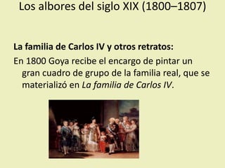 Los albores del siglo XIX (1800–1807)
La familia de Carlos IV y otros retratos:
En 1800 Goya recibe el encargo de pintar un
gran cuadro de grupo de la familia real, que se
materializó en La familia de Carlos IV.
 