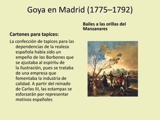 Goya en Madrid (1775–1792)
Cartones para tapices:
La confección de tapices para las
dependencias de la realeza
española había sido un
empeño de los Borbones que
se ajustaba al espíritu de
la Ilustración, pues se trataba
de una empresa que
fomentaba la industria de
calidad. A partir del reinado
de Carlos III, las estampas se
esforzarán por representar
motivos españoles
Bailes a las orillas del
Manzanares
 