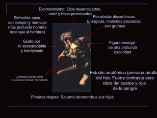Pinturas negras: Saturno devorando a sus hijos Expresionismo: Ojos desencajados, nariz y boca prominentes Estudio anatómico (persona adulta) del hijo. Fuerte contraste ocre claro del cuerpo y rojo de la sangre Gusto por lo desagradable y horripilante Contraste cuerpo inerte y cuerpo en tensión de Saturno Figura emerge de una profunda oscuridad Pinceladas discontinuas, Enérgicas, manchas saturadas, con grumos Simboliza paso del tiempo (y mensaje más profundo hombre destruye al hombre) 