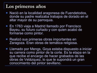 Nació en la localidad aragonesa de Fuendetodos, donde su padre realizaba trabajos de dorado en el altar mayor de su parroquia. En 1763 viaja a Madrid llamado por Francisco Bayeu, su futuro cuñado y con quien acabó de formarse como pintor. Realizó sus primeras obras importantes en Zaragoza. Eran obras de temática religiosa. Llamado por Mengs, Goya estaba dispuesto a iniciar su carrera como pintor de la corte. Es la etapa en la que recibe el encargo de hacer grabados de las obras de Velázquez, lo que le supondrá un gran conocimiento del pintor sevillano. Los primeros años 