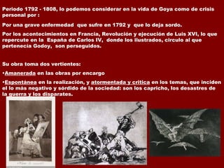 Periodo 1792 - 1808, lo podemos considerar en la vida de Goya como de crisis personal por : Por una grave enfermedad  que sufre en 1792 y  que lo deja sordo. Por los acontecimientos en Francia, Revolución y ejecución de Luis XVI, lo que repercute en la  España de Carlos IV,  donde los ilustrados, circulo al que pertenecía Godoy,  son perseguidos. Su obra toma dos vertientes: Amanerada  en las obras por encargo Espontánea  en la realización, y  atormentada y critica  en los temas, que inciden el lo más negativo y sórdido de la sociedad: son los capricho, los desastres de la guerra y los disparates. 