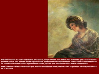 Pintado durante su exilio voluntario en Francia, Goya retorna a un estilo más luminoso que caracterizó su primera época. Los bordes de las figuras están primorosamente difuminados suavizando su contraste con un fondo con colores verdes ligeramente azules, que en sus anteriores obras había abandonado.  Este cuadro ha sido considerado por muchos estudiosos de la pintura como la primera obra impresionista de la historia.  