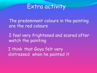 Extra activity The predominant colours in the painting are the red colours I feel very frightened and scared after watch the painting I think that Goya felt very distressed when he painted it