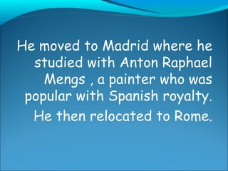 He moved to Madrid where he studied with Anton Raphael Mengs , a painter who was popular with Spanish royalty. He then relocated to Rome.