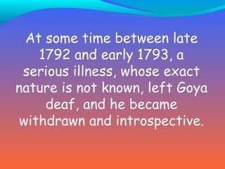 At some time between late 1792 and early 1793, a serious illness, whose exact nature is not known, left Goya deaf, and he became withdrawn and introspective.